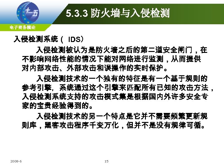 5. 3. 3 防火墙与入侵检测 电子商务概论 入侵检测系统（ IDS） 入侵检测被认为是防火墙之后的第二道安全闸门，在 不影响网络性能的情况下能对网络进行监测，从而提供 对内部攻击、外部攻击和误操作的实时保护。 入侵检测技术的一个独有的特征是有一个基于规则的 参考引擎，系统通过这个引擎来匹配所有已知的攻击方法， 入侵检测系统支持的攻击模式集是根据国内外许多安全专 家的宝贵经验得到的。