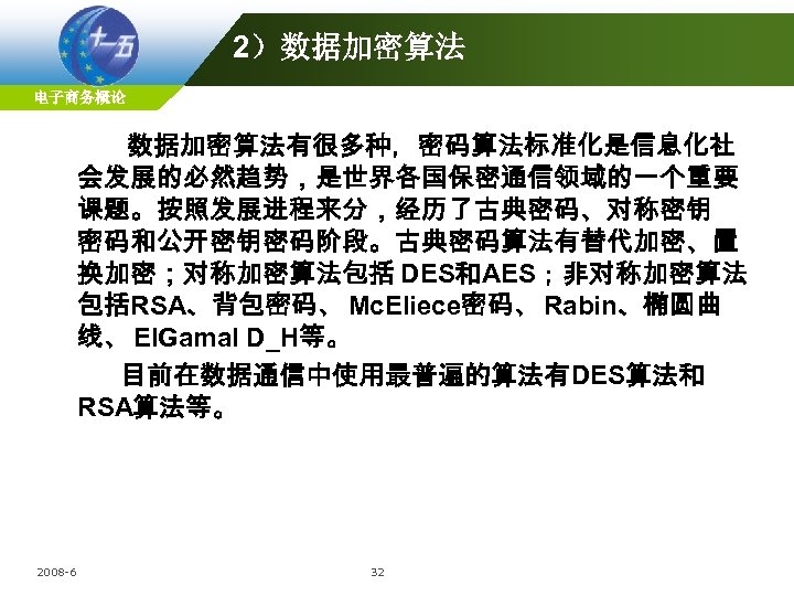 2）数据加密算法 电子商务概论 数据加密算法有很多种，密码算法标准化是信息化社 会发展的必然趋势，是世界各国保密通信领域的一个重要 课题。按照发展进程来分，经历了古典密码、对称密钥 密码和公开密钥密码阶段。古典密码算法有替代加密、置 换加密；对称加密算法包括 DES和AES；非对称加密算法 包括RSA、背包密码、 Mc. Eliece密码、 Rabin、椭圆曲 线、 EIGamal