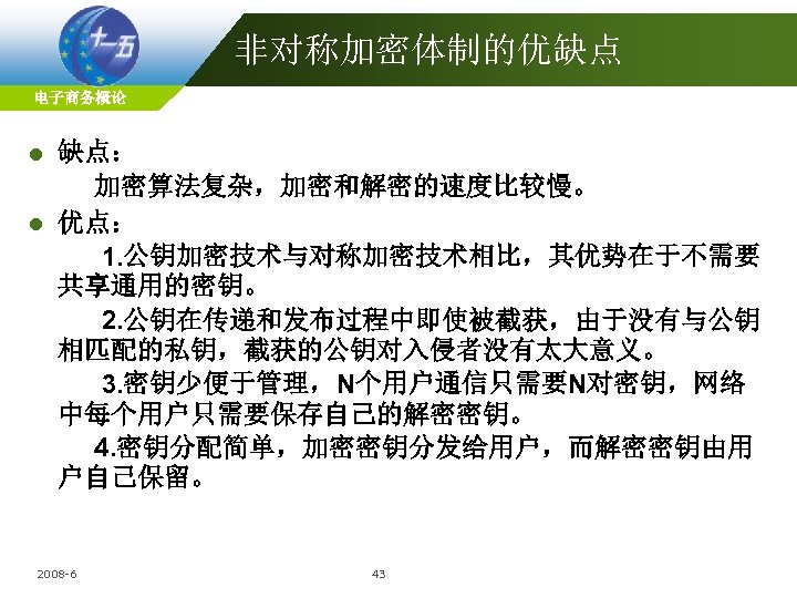 非对称加密体制的优缺点 电子商务概论 缺点： 加密算法复杂，加密和解密的速度比较慢。 l 优点： 1. 公钥加密技术与对称加密技术相比，其优势在于不需要 共享通用的密钥。 2. 公钥在传递和发布过程中即使被截获，由于没有与公钥 相匹配的私钥，截获的公钥对入侵者没有太大意义。 3. 密钥少便于管理，N个用户通信只需要N对密钥，网络