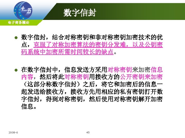 数字信封 电子商务概论 l 数字信封，结合对称密钥和非对称密钥加密技术的优 点，克服了对称加密算法的密钥分发难，以及公钥密 码系统中加密所需时间较长的缺点。 l 在数字信封中，信息发送方采用对称密钥来加密信息 内容，然后将此对称密钥用接收方的公开密钥来加密 （这部分称数字信封）之后，将它和加密后的信息一 起发送给接收方，接收方先用相应的私有密钥打开数 字信封，得到对称密钥，然后使用对称密钥解开加密 信息。 2008