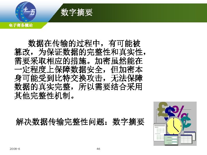 数字摘要 电子商务概论 数据在传输的过程中，有可能被 篡改，为保证数据的完整性和真实性， 需要采取相应的措施。加密虽然能在 一定程度上保障数据安全，但加密本 身可能受到比特交换攻击，无法保障 数据的真实完整，所以需要结合采用 其他完整性机制。 解决数据传输完整性问题：数字摘要 2008 -6 46 