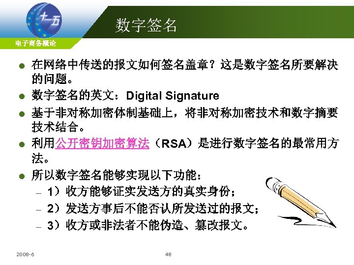 数字签名 电子商务概论 l l l 在网络中传送的报文如何签名盖章？这是数字签名所要解决 的问题。 数字签名的英文：Digital Signature 基于非对称加密体制基础上，将非对称加密技术和数字摘要 技术结合。 利用公开密钥加密算法（RSA）是进行数字签名的最常用方 法。 所以数字签名能够实现以下功能：