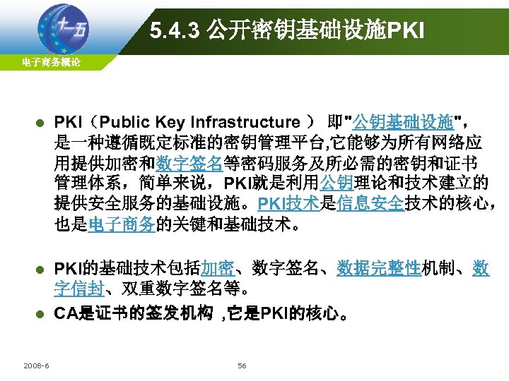 5. 4. 3 公开密钥基础设施PKI 电子商务概论 l PKI（Public Key Infrastructure ） 即"公钥基础设施"， 是一种遵循既定标准的密钥管理平台, 它能够为所有网络应 用提供加密和数字签名等密码服务及所必需的密钥和证书