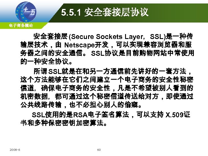 5. 5. 1 安全套接层协议 电子商务概论 安全套接层 (Secure Sockets Layer，SSL)是一种传 输层技术，由 Netscape开发，可以实现兼容浏览器和服 务器之间的安全通信。 SSL协议是目前购物网站中常使用 的一种安全协议。