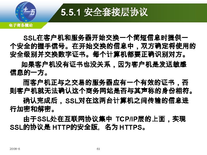 5. 5. 1 安全套接层协议 电子商务概论 SSL在客户机和服务器开始交换一个简短信息时提供一 个安全的握手信号。在开始交换的信息中，双方确定将使用的 安全级别并交换数字证书。每个计算机都要正确识别对方。 如果客户机没有证书也没关系，因为客户机是发送敏感 信息的一方。 而客户机正与之交易的服务器应有一个有效的证书，否 则客户机就无法确认这个商务网站是否与其声称的身份相符。 确认完成后， SSL对在这两台计算机之间传输的信息进