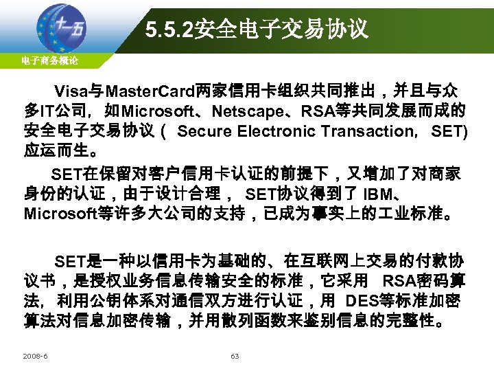 5. 5. 2安全电子交易协议 电子商务概论 Visa与Master. Card两家信用卡组织共同推出，并且与众 多IT公司，如Microsoft、Netscape、RSA等共同发展而成的 安全电子交易协议（ Secure Electronic Transaction，SET) 应运而生。 SET在保留对客户信用卡认证的前提下，又增加了对商家 身份的认证，由于设计合理，