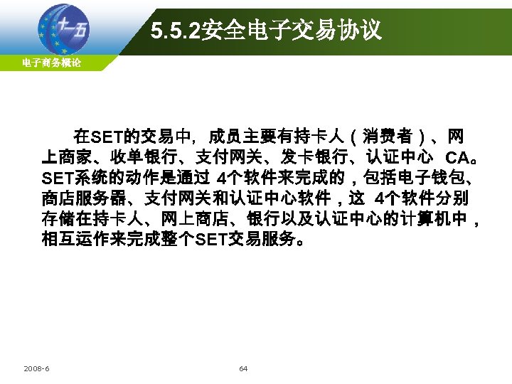 5. 5. 2安全电子交易协议 电子商务概论 在SET的交易中，成员主要有持卡人（消费者）、网 上商家、收单银行、支付网关、发卡银行、认证中心 CA。 SET系统的动作是通过 4个软件来完成的，包括电子钱包、 商店服务器、支付网关和认证中心软件，这 4个软件分别 存储在持卡人、网上商店、银行以及认证中心的计算机中， 相互运作来完成整个SET交易服务。 2008