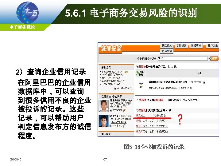 5. 6. 1 电子商务交易风险的识别 电子商务概论 2）查询企业信用记录 在阿里巴巴的企业信用 数据库中，可以查询 到很多信用不良的企业 被投诉的记录。这些 记录，可以帮助用户 判定信息发布方的诚信 程度。 图