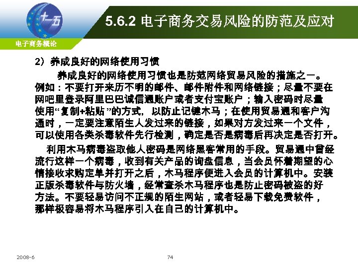 5. 6. 2 电子商务交易风险的防范及应对 电子商务概论 2）养成良好的网络使用习惯也是防范网络贸易风险的措施之一。 例如：不要打开来历不明的邮件、邮件附件和网络链接；尽量不要在 网吧里登录阿里巴巴诚信通账户或者支付宝账户；输入密码时尽量 使用“复制+粘贴 ”的方式，以防止记键木马；在使用贸易通和客户沟 通时，一定要注意陌生人发过来的链接，如果对方发过来一个文件， 可以使用各类杀毒软件先行检测，确定是否是病毒后再决定是否打开。 利用木马病毒盗取他人密码是网络黑客常用的手段。贸易通中曾经 流行这样一个病毒，收到有关产品的询盘信息，当会员怀着期望的心