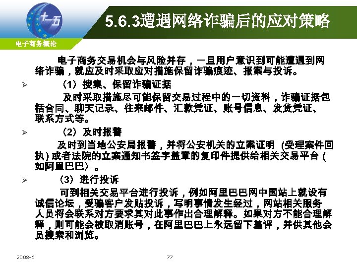 5. 6. 3遭遇网络诈骗后的应对策略 电子商务概论 电子商务交易机会与风险并存，一旦用户意识到可能遭遇到网 络诈骗，就应及时采取应对措施保留诈骗痕迹、报案与投诉。 Ø （1）搜集、保留诈骗证据 及时采取措施尽可能保留交易过程中的一切资料，诈骗证据包 括合同、聊天记录、往来邮件、汇款凭证、账号信息、发货凭证、 联系方式等。 Ø （2）及时报警 及时到当地公安局报警，并将公安机关的立案证明