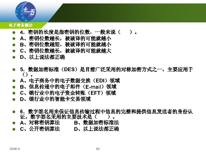 电子商务概论 l l l 4．密钥的长度是指密钥的位数，一般来说（ A、密钥位数越长，被破译的可能就越小 B、密钥位数越短，被破译的可能就越小 C、密钥位数越长，被破译的可能就越大 D、以上说法都正确 l 5．数据加密标准（DES）是目前广泛采用的对称加密方式之一，主要应用于 （）。 A、电子商务中的电子数据交换（EDI）领域 B、信息传递中的电子邮件（E-mail）领域