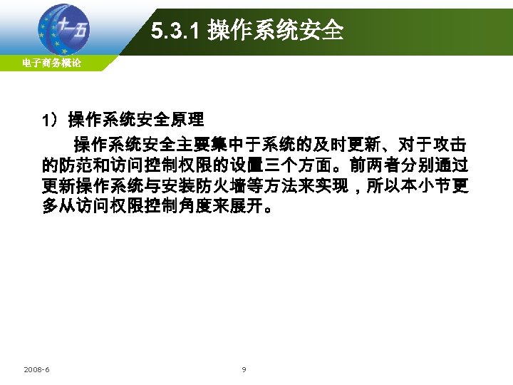 5. 3. 1 操作系统安全 电子商务概论 1）操作系统安全原理 操作系统安全主要集中于系统的及时更新、对于攻击 的防范和访问控制权限的设置三个方面。前两者分别通过 更新操作系统与安装防火墙等方法来实现，所以本小节更 多从访问权限控制角度来展开。 2008 -6 9 