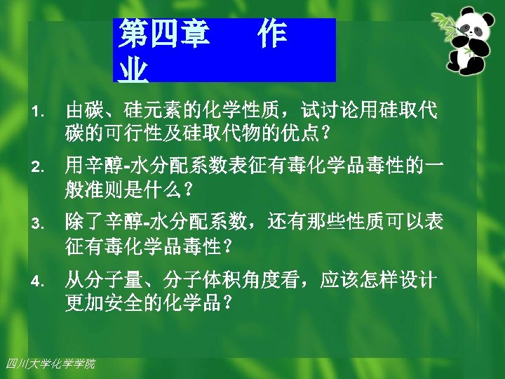 第四章 业 作 1. 由碳、硅元素的化学性质，试讨论用硅取代 碳的可行性及硅取代物的优点？ 2. 用辛醇-水分配系数表征有毒化学品毒性的一 般准则是什么？ 3. 除了辛醇-水分配系数，还有那些性质可以表 征有毒化学品毒性？ 4. 从分子量、分子体积角度看，应该怎样设计
