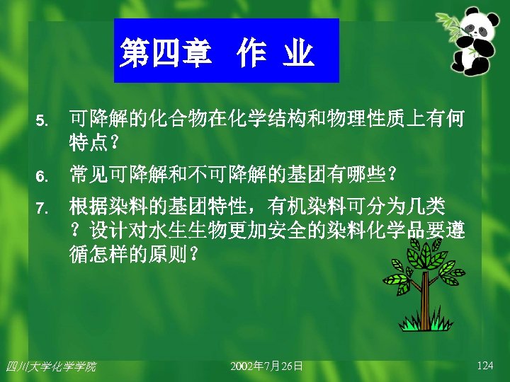 第四章 作 业 5. 可降解的化合物在化学结构和物理性质上有何 特点？ 6. 常见可降解和不可降解的基团有哪些？ 7. 根据染料的基团特性，有机染料可分为几类 ？设计对水生生物更加安全的染料化学品要遵 循怎样的原则？ 四川大学化学学院 2002年