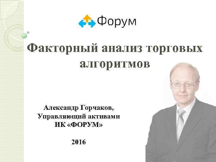Факторный анализ торговых алгоритмов Александр Горчаков, Управляющий активами ИК «ФОРУМ» 2016 1 