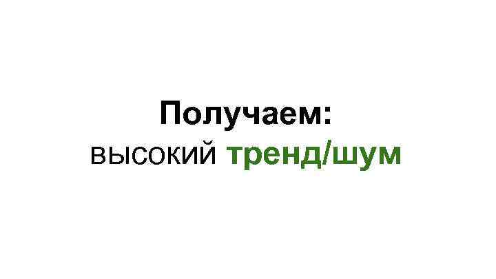 Получаем: высокий тренд/шум 