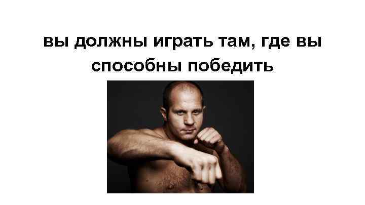 вы должны играть там, где вы способны победить 