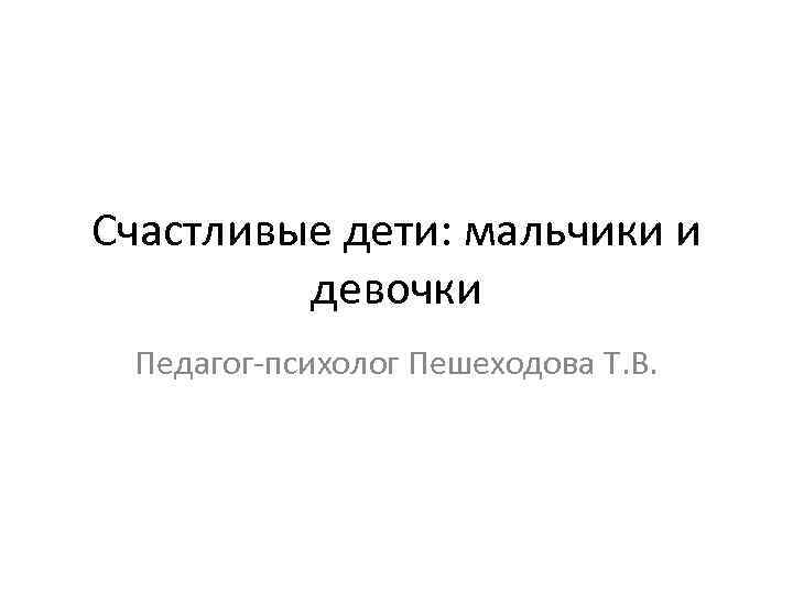 Счастливые дети: мальчики и девочки Педагог-психолог Пешеходова Т. В. 