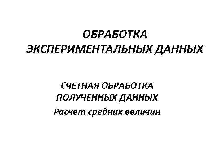 ОБРАБОТКА ЭКСПЕРИМЕНТАЛЬНЫХ ДАННЫХ СЧЕТНАЯ ОБРАБОТКА ПОЛУЧЕННЫХ ДАННЫХ Расчет средних величин 