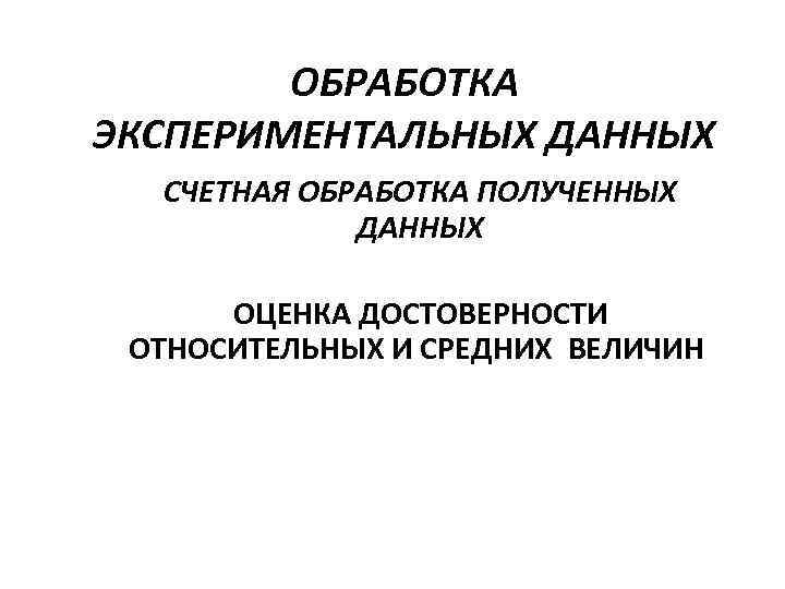 ОБРАБОТКА ЭКСПЕРИМЕНТАЛЬНЫХ ДАННЫХ СЧЕТНАЯ ОБРАБОТКА ПОЛУЧЕННЫХ ДАННЫХ ОЦЕНКА ДОСТОВЕРНОСТИ ОТНОСИТЕЛЬНЫХ И СРЕДНИХ ВЕЛИЧИН 