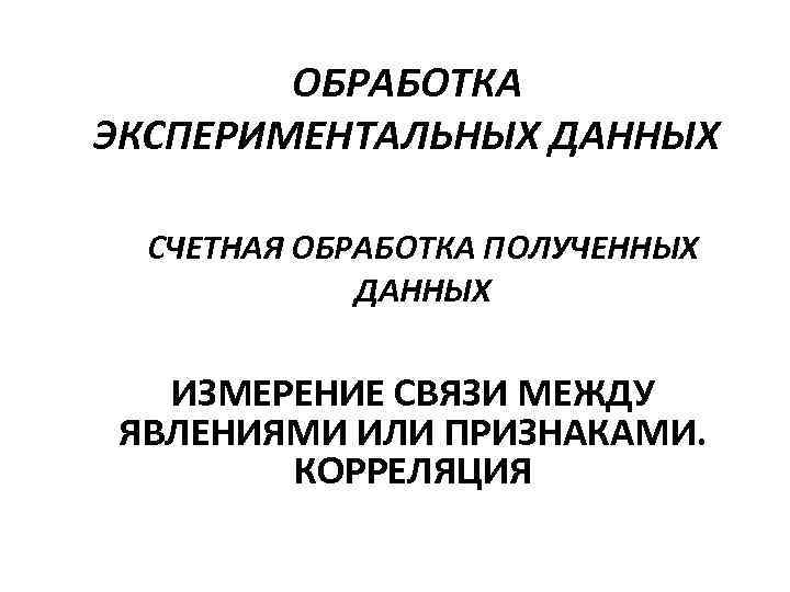 ОБРАБОТКА ЭКСПЕРИМЕНТАЛЬНЫХ ДАННЫХ СЧЕТНАЯ ОБРАБОТКА ПОЛУЧЕННЫХ ДАННЫХ ИЗМЕРЕНИЕ СВЯЗИ МЕЖДУ ЯВЛЕНИЯМИ ИЛИ ПРИЗНАКАМИ. КОРРЕЛЯЦИЯ