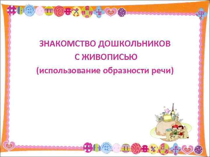 ЗНАКОМСТВО ДОШКОЛЬНИКОВ С ЖИВОПИСЬЮ (использование образности речи) 