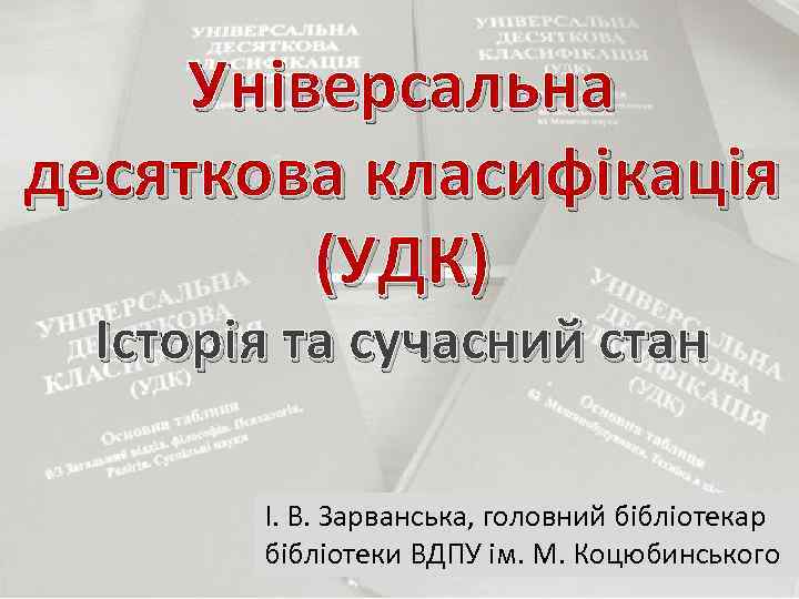 Універсальна десяткова класифікація (УДК) Історія та сучасний стан І. В. Зарванська, головний бібліотекар бібліотеки