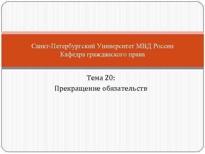 Санкт-Петербургский Университет МВД России Кафедра гражданского права Тема 20: Прекращение обязательств 