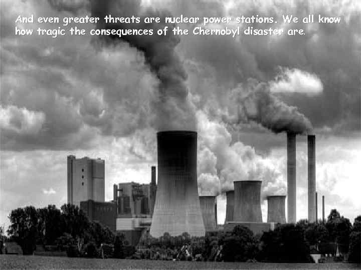 And even greater threats are nuclear power stations. We all know how tragic the