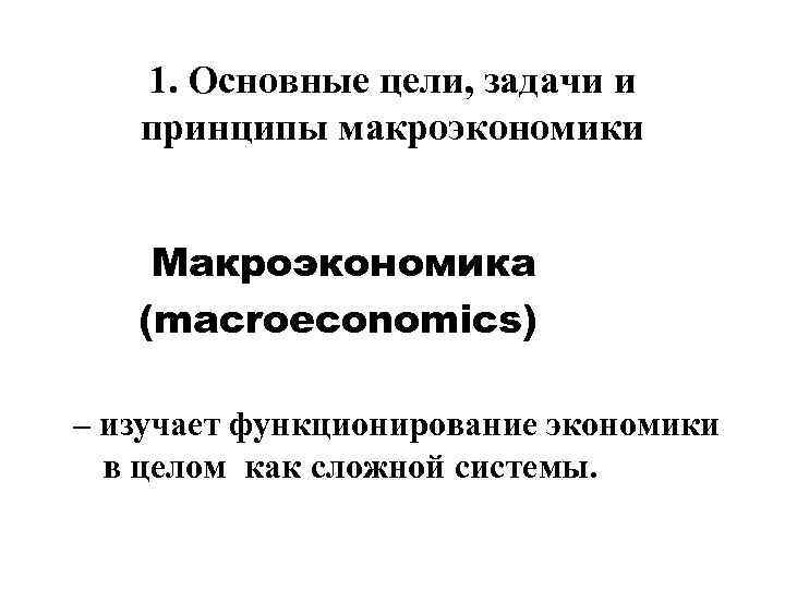 1. Основные цели, задачи и принципы макроэкономики Макроэкономика (macroeconomics) – изучает функционирование экономики в