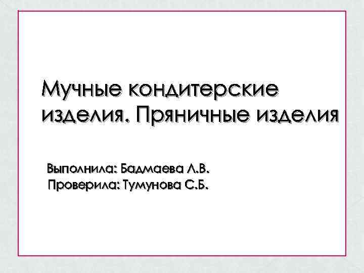 Мучные кондитерские изделия. Пряничные изделия Выполнила: Бадмаева Л. В. Проверила: Тумунова С. Б. 