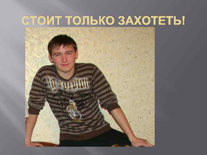 СТОИТ ТОЛЬКО ЗАХОТЕТЬ! 