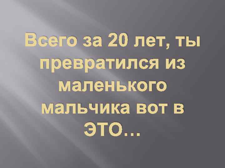 Всего за 20 лет, ты превратился из маленького мальчика вот в ЭТО… 