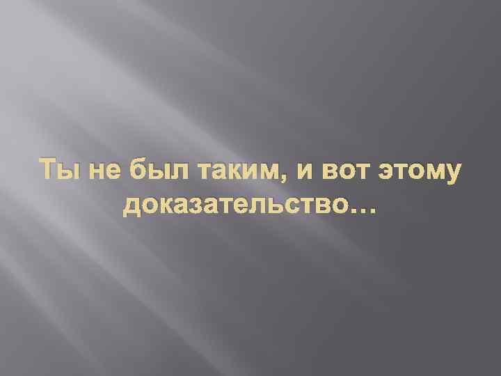 Ты не был таким, и вот этому доказательство… 