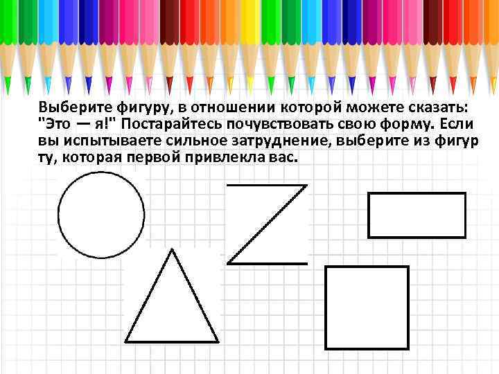 Выберите фигуру, в отношении которой можете сказать: "Это — я!" Постарайтесь почувствовать свою форму.