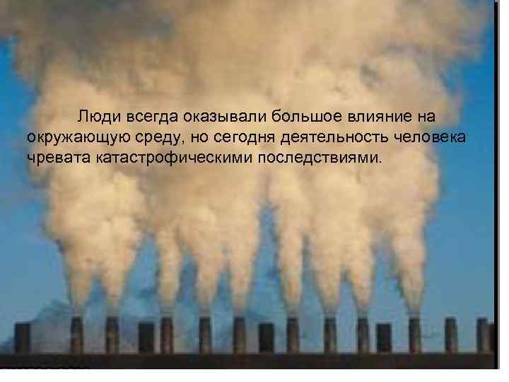 Люди всегда оказывали большое влияние на окружающую среду, но сегодня деятельность человека чревата катастрофическими