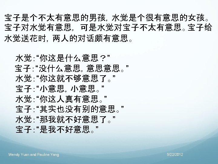 宝子是个不太有意思的男孩，水觉是个很有意思的女孩。 宝子对水觉有意思， 可是水觉对宝子不太有意思。宝子给 水觉送花时，两人的对话颇有意思。 　　水觉：“你这是什么意思？” 　 宝子：“没什么意思，意思意思。” 　　水觉：“你这就不够意思了。” 　　宝子：“小意思，小意思。” 　　水觉：“你这人真有意思。” 　　宝子：“其实也没有别的意思。” 　　水觉：“那我就不好意思了。” 　　宝子：“是我不好意思。” Wendy