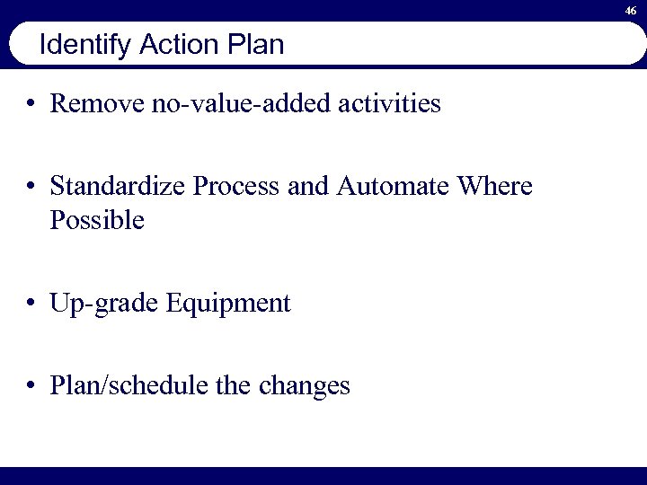 46 Identify Action Plan • Remove no-value-added activities • Standardize Process and Automate Where