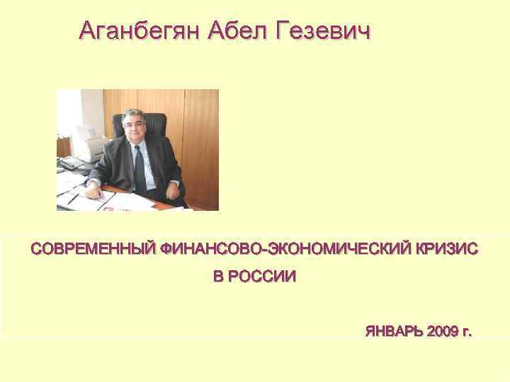 Аганбегян Абел Гезевич СОВРЕМЕННЫЙ ФИНАНСОВО-ЭКОНОМИЧЕСКИЙ КРИЗИС В РОССИИ ЯНВАРЬ 2009 г. 1 