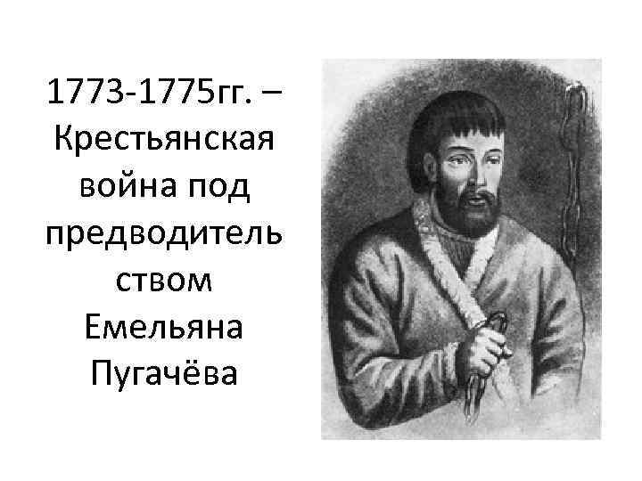 1773 -1775 гг. – Крестьянская война под предводитель ством Емельяна Пугачёва 