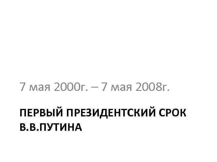 7 мая 2000 г. – 7 мая 2008 г. ПЕРВЫЙ ПРЕЗИДЕНТСКИЙ СРОК В. В.