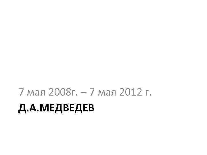 7 мая 2008 г. – 7 мая 2012 г. Д. А. МЕДВЕДЕВ 