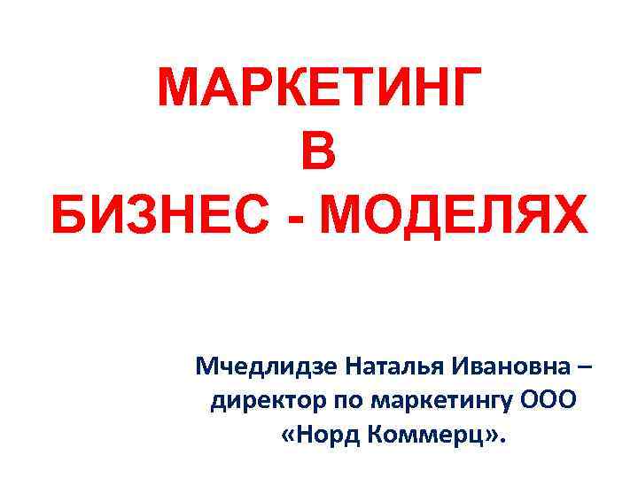 МАРКЕТИНГ В БИЗНЕС - МОДЕЛЯХ Мчедлидзе Наталья Ивановна – директор по маркетингу ООО «Норд