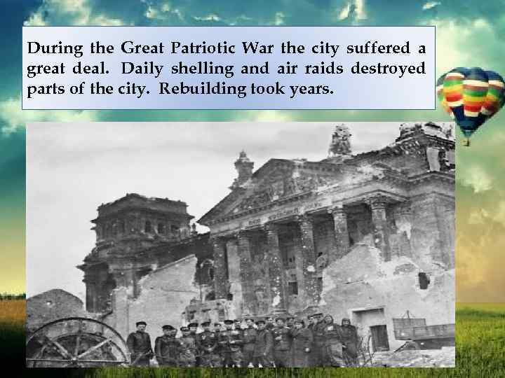During the Great Patriotic War the city suffered a great deal. Daily shelling and