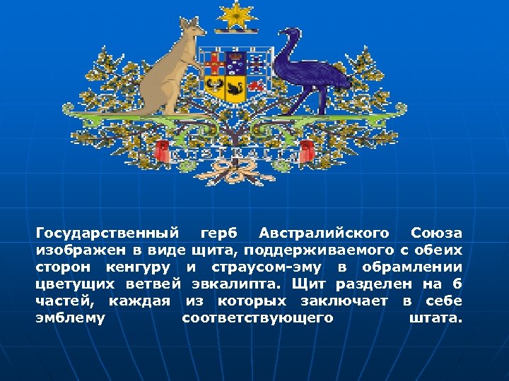 Государственный герб Австралийского Союза изображен в виде щита, поддерживаемого с обеих сторон кенгуру и