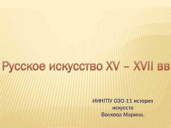 Русское искусство ХV – ХVII вв. ИИНГПУ ОЗО-11 история искусств Волкова Марина. 