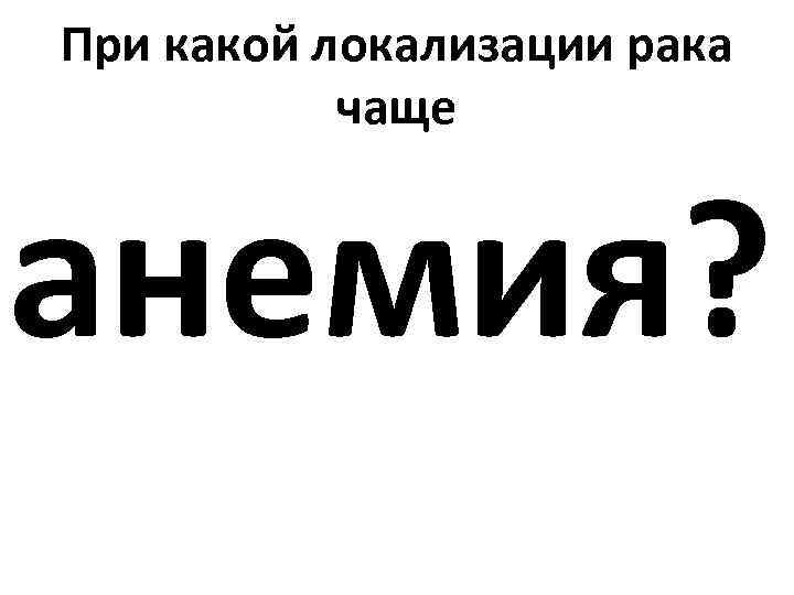 При какой локализации рака чаще анемия? 