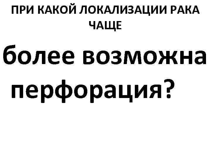 ПРИ КАКОЙ ЛОКАЛИЗАЦИИ РАКА ЧАЩЕ более возможна перфорация? 