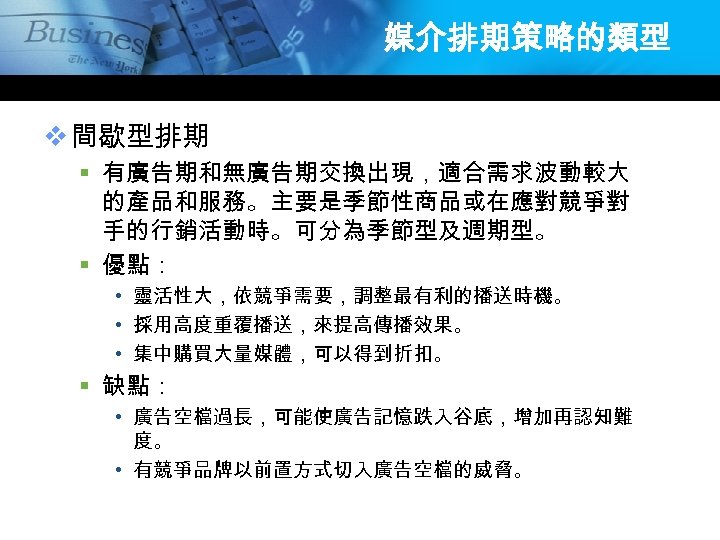 媒介排期策略的類型 v 間歇型排期 § 有廣告期和無廣告期交換出現，適合需求波動較大 的產品和服務。主要是季節性商品或在應對競爭對 手的行銷活動時。可分為季節型及週期型。 § 優點： • 靈活性大，依競爭需要，調整最有利的播送時機。 • 採用高度重覆播送，來提高傳播效果。 •