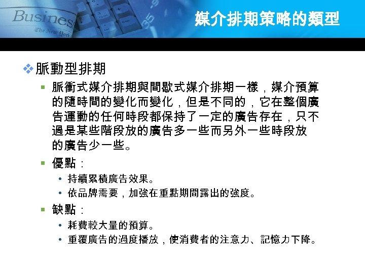 媒介排期策略的類型 v 脈動型排期 § 脈衝式媒介排期與間歇式媒介排期一樣，媒介預算 的隨時間的變化而變化，但是不同的，它在整個廣 告運動的任何時段都保持了一定的廣告存在，只不 過是某些階段放的廣告多一些而另外一些時段放 的廣告少一些。 § 優點： • 持續累積廣告效果。 •